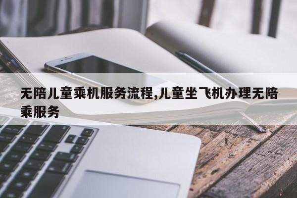 无陪儿童乘机服务流程,儿童坐飞机办理无陪乘服务