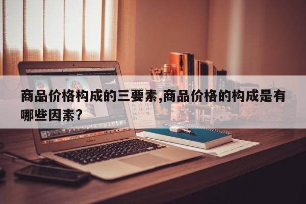商品价格构成的三要素,商品价格的构成是有哪些因素?