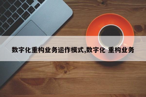 数字化重构业务运作模式,数字化 重构业务