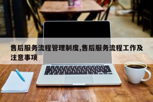 售后服务流程管理制度,售后服务流程工作及注意事项