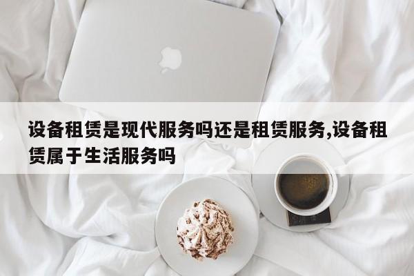 设备租赁是现代服务吗还是租赁服务,设备租赁属于生活服务吗